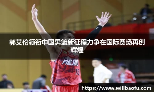 郭艾伦领衔中国男篮新征程力争在国际赛场再创辉煌